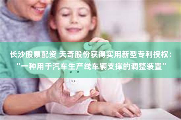 长沙股票配资 天奇股份获得实用新型专利授权：“一种用于汽车生产线车辆支撑的调整装置”