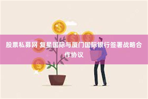 股票私募网 复星国际与厦门国际银行签署战略合作协议