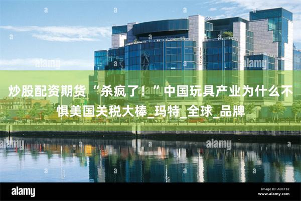 炒股配资期货 “杀疯了！”中国玩具产业为什么不惧美国关税大棒_玛特_全球_品牌