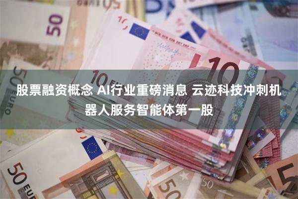 股票融资概念 AI行业重磅消息 云迹科技冲刺机器人服务智能体第一股