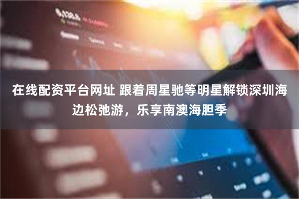 在线配资平台网址 跟着周星驰等明星解锁深圳海边松弛游，乐享南澳海胆季