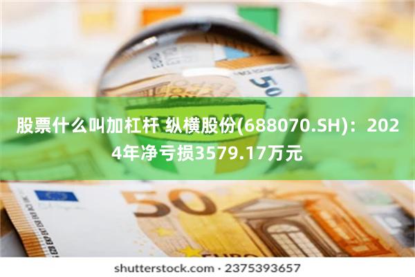 股票什么叫加杠杆 纵横股份(688070.SH)：2024年净亏损3579.17万元