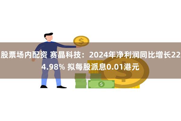 股票场内配资 赛晶科技：2024年净利润同比增长224.98% 拟每股派息0.01港元