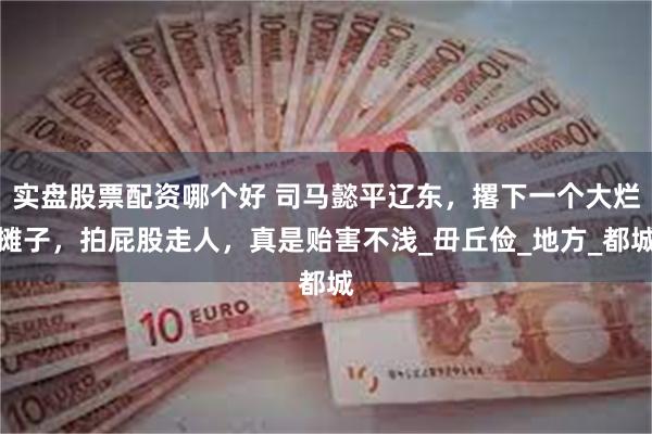实盘股票配资哪个好 司马懿平辽东，撂下一个大烂摊子，拍屁股走人，真是贻害不浅_毌丘俭_地方_都城