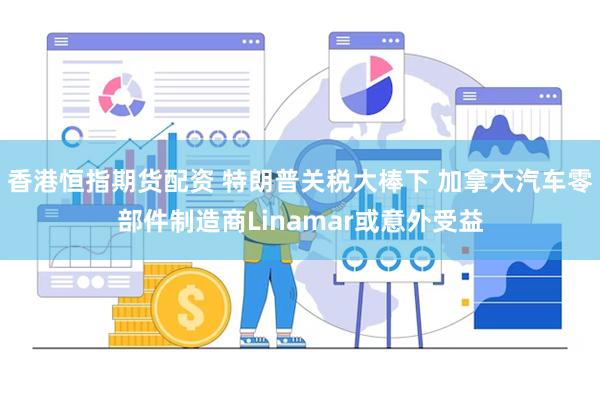 香港恒指期货配资 特朗普关税大棒下 加拿大汽车零部件制造商Linamar或意外受益