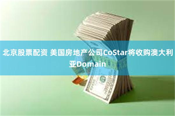 北京股票配资 美国房地产公司CoStar将收购澳大利亚Domain