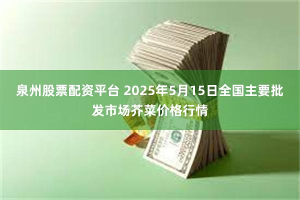 泉州股票配资平台 2025年5月15日全国主要批发市场芥菜价格行情