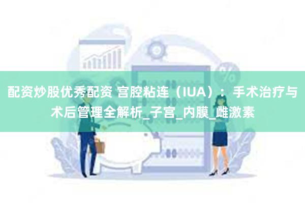 配资炒股优秀配资 宫腔粘连（IUA）：手术治疗与术后管理全解析_子宫_内膜_雌激素