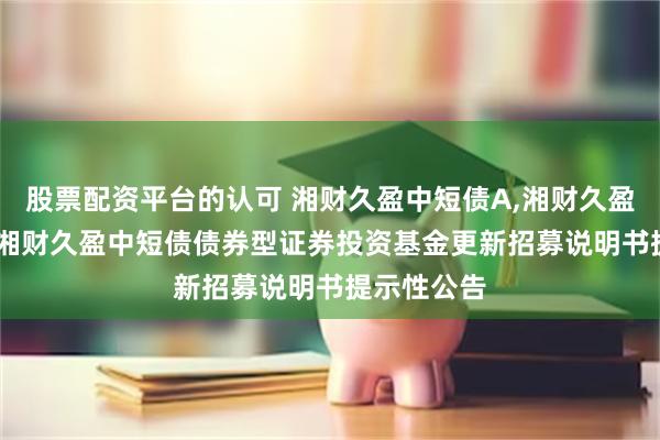 股票配资平台的认可 湘财久盈中短债A,湘财久盈中短债C: 湘财久盈中短债债券型证券投资基金更新招募说明书提示性公告