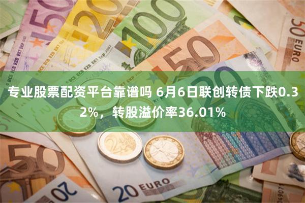 专业股票配资平台靠谱吗 6月6日联创转债下跌0.32%，转股溢价率36.01%
