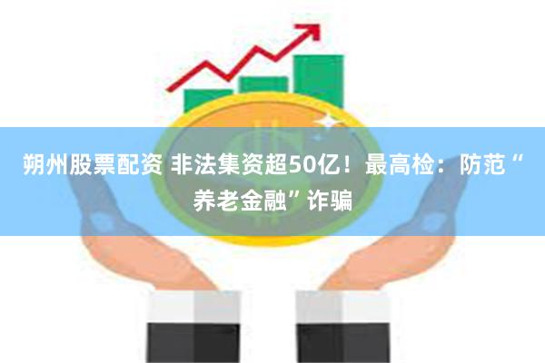 朔州股票配资 非法集资超50亿！最高检：防范“养老金融”诈骗