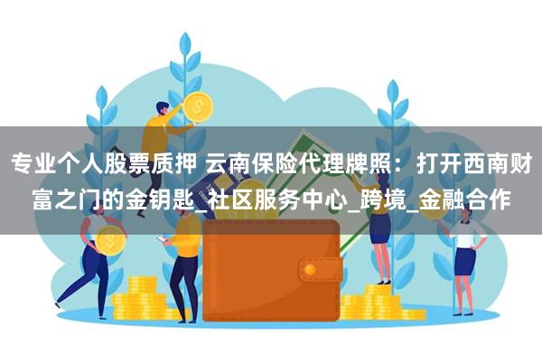 专业个人股票质押 云南保险代理牌照：打开西南财富之门的金钥匙_社区服务中心_跨境_金融合作
