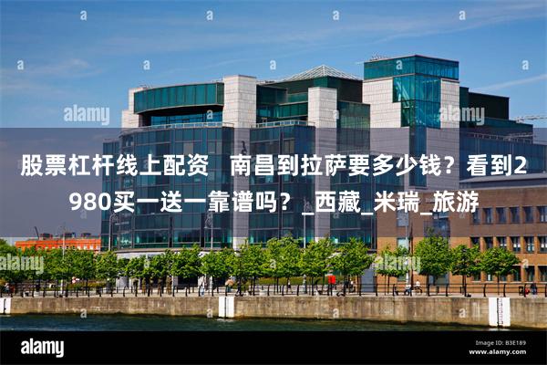 股票杠杆线上配资   南昌到拉萨要多少钱？看到2980买一送一靠谱吗？_西藏_米瑞_旅游