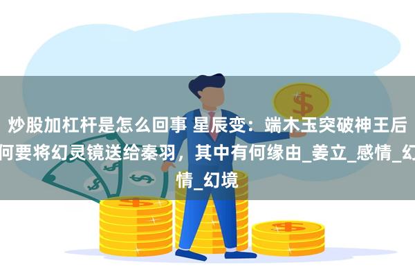 炒股加杠杆是怎么回事 星辰变：端木玉突破神王后为何要将幻灵镜送给秦羽，其中有何缘由_姜立_感情_幻境