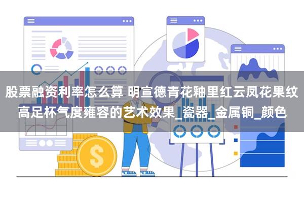 股票融资利率怎么算 明宣德青花釉里红云凤花果纹高足杯气度雍容的艺术效果_瓷器_金属铜_颜色
