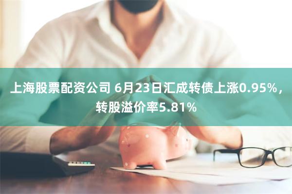 上海股票配资公司 6月23日汇成转债上涨0.95%，转股溢价率5.81%