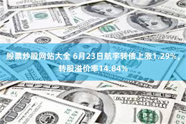 股票炒股网站大全 6月23日航宇转债上涨1.29%，转股溢价率14.84%