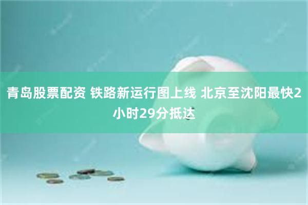 青岛股票配资 铁路新运行图上线 北京至沈阳最快2小时29分抵达