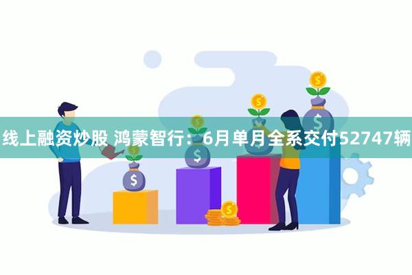 线上融资炒股 鸿蒙智行：6月单月全系交付52747辆