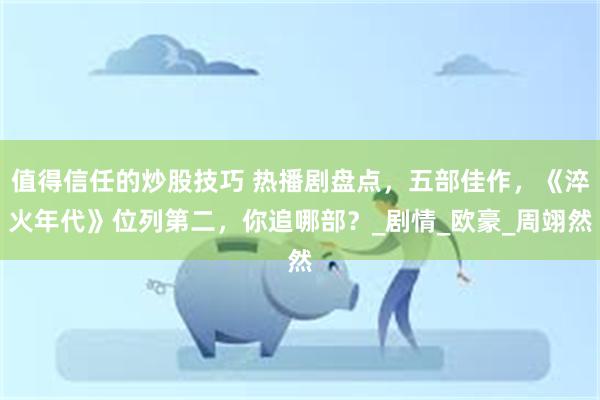 值得信任的炒股技巧 热播剧盘点，五部佳作，《淬火年代》位列第二，你追哪部？_剧情_欧豪_周翊然