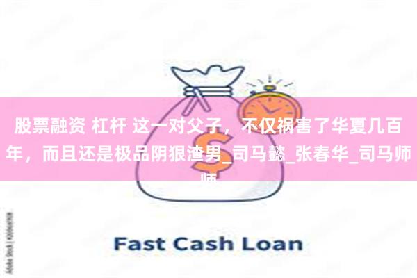 股票融资 杠杆 这一对父子，不仅祸害了华夏几百年，而且还是极品阴狠渣男_司马懿_张春华_司马师