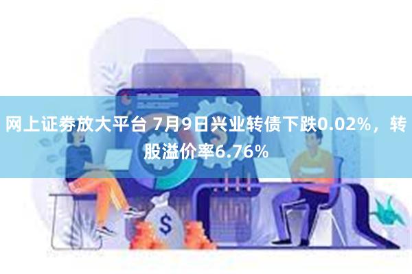 网上证劵放大平台 7月9日兴业转债下跌0.02%，转股溢价率6.76%