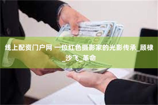 线上配资门户网 一位红色摄影家的光影传承_顾棣_沙飞_革命