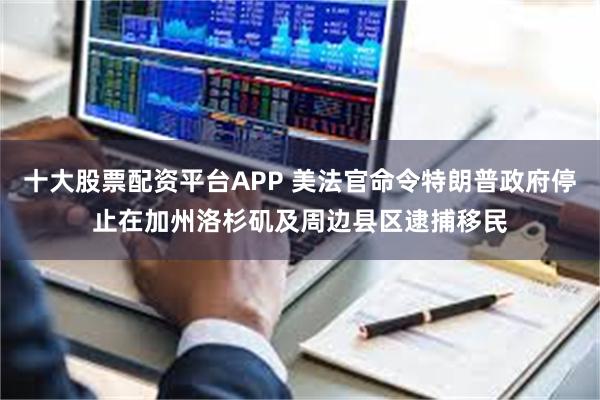 十大股票配资平台APP 美法官命令特朗普政府停止在加州洛杉矶及周边县区逮捕移民