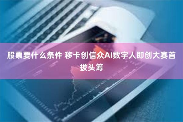 股票要什么条件 移卡创信众AI数字人即创大赛首拔头筹