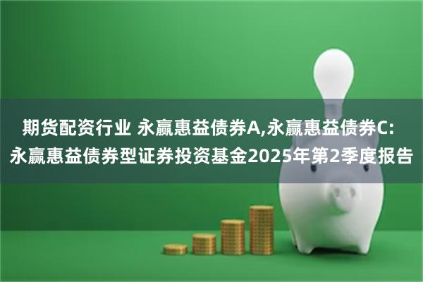 期货配资行业 永赢惠益债券A,永赢惠益债券C: 永赢惠益债券型证券投资基金2025年第2季度报告