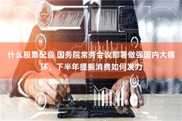 什么股票配资 国务院常务会议部署做强国内大循环，下半年提振消费如何发力