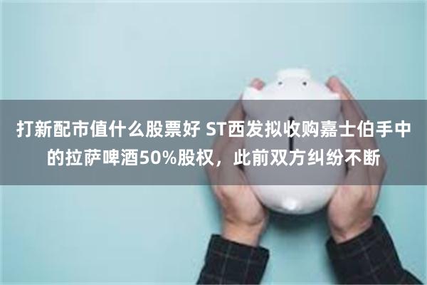 打新配市值什么股票好 ST西发拟收购嘉士伯手中的拉萨啤酒50%股权，此前双方纠纷不断