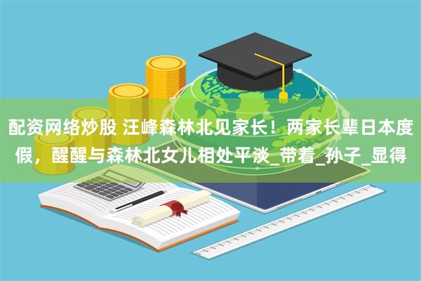 配资网络炒股 汪峰森林北见家长！两家长辈日本度假，醒醒与森林北女儿相处平淡_带着_孙子_显得
