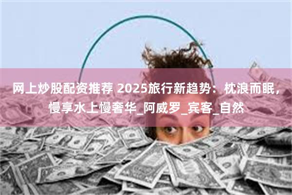 网上炒股配资推荐 2025旅行新趋势：枕浪而眠，慢享水上慢奢华_阿威罗_宾客_自然