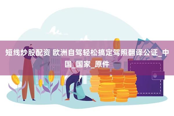 短线炒股配资 欧洲自驾轻松搞定驾照翻译公证_中国_国家_原件