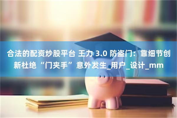 合法的配资炒股平台 王力 3.0 防盗门：靠细节创新杜绝 “门夹手” 意外发生_用户_设计_mm