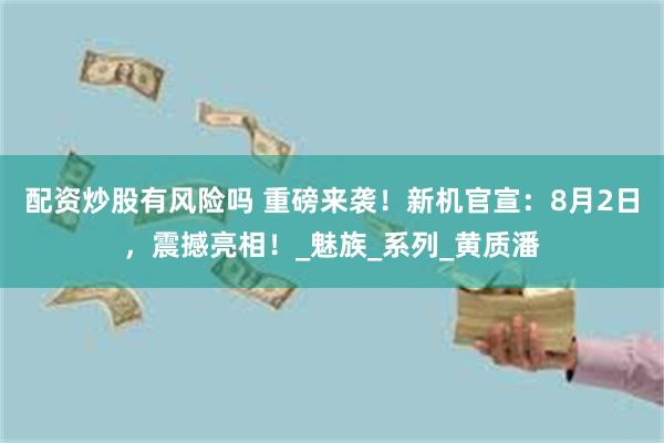 配资炒股有风险吗 重磅来袭！新机官宣：8月2日，震撼亮相！_魅族_系列_黄质潘