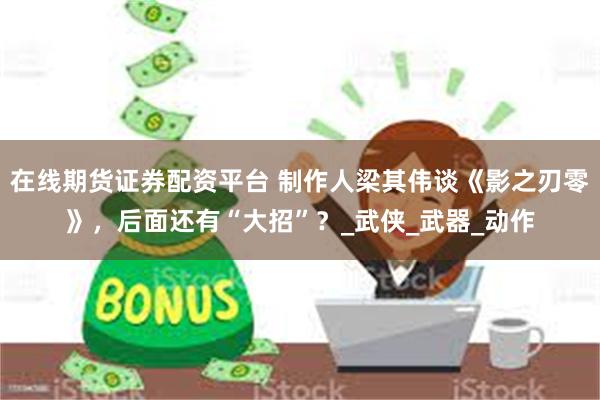 在线期货证券配资平台 制作人梁其伟谈《影之刃零》，后面还有“大招”？_武侠_武器_动作