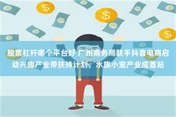 股票杠杆哪个平台好 广州商务局联手抖音电商启动兴趣产业带扶持计划，水族小宠产业成首站