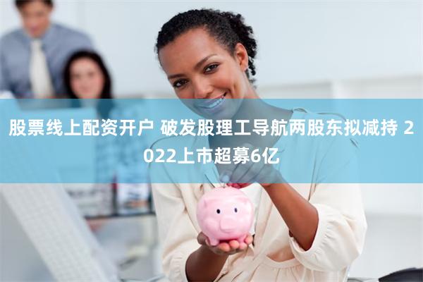 股票线上配资开户 破发股理工导航两股东拟减持 2022上市超募6亿