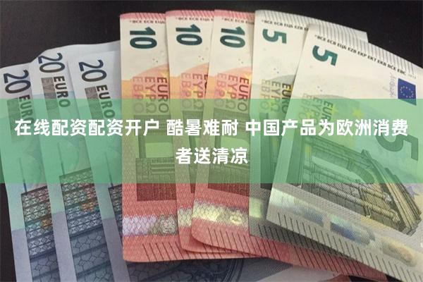 在线配资配资开户 酷暑难耐 中国产品为欧洲消费者送清凉