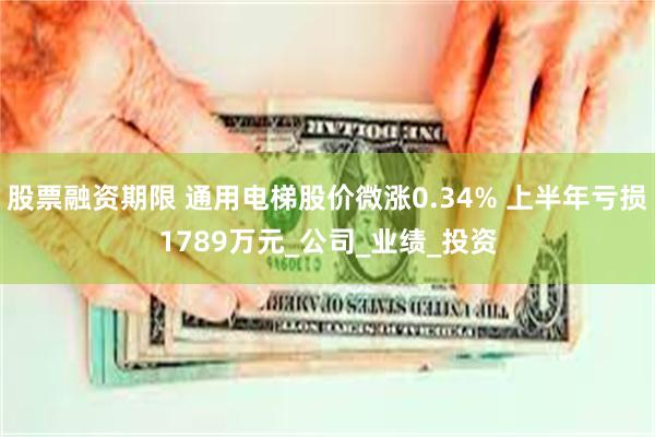 股票融资期限 通用电梯股价微涨0.34% 上半年亏损1789万元_公司_业绩_投资