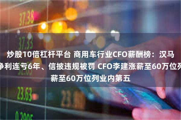 炒股10倍杠杆平台 商用车行业CFO薪酬榜：汉马科技扣非净利连亏6年、信披违规被罚 CFO李建涨薪至60万位列业内第五