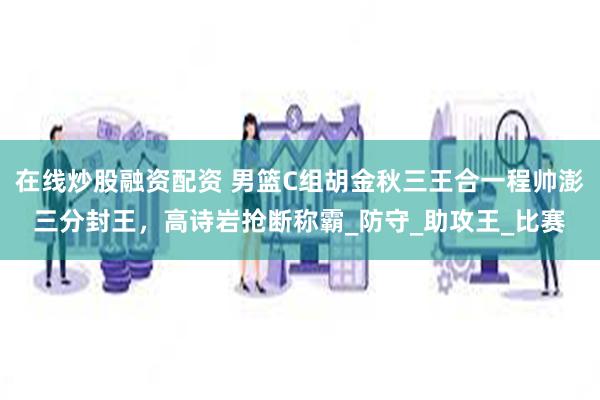 在线炒股融资配资 男篮C组胡金秋三王合一程帅澎三分封王，高诗岩抢断称霸_防守_助攻王_比赛
