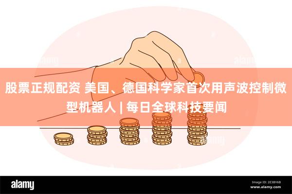 股票正规配资 美国、德国科学家首次用声波控制微型机器人 | 每日全球科技要闻