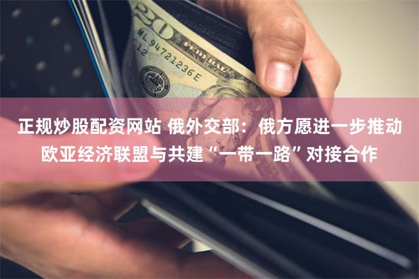 正规炒股配资网站 俄外交部：俄方愿进一步推动欧亚经济联盟与共建“一带一路”对接合作