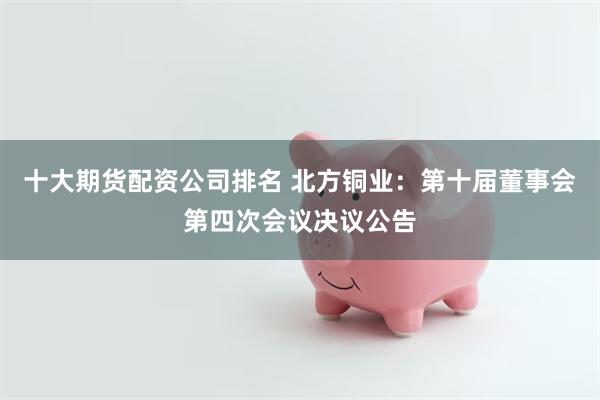 十大期货配资公司排名 北方铜业：第十届董事会第四次会议决议公告