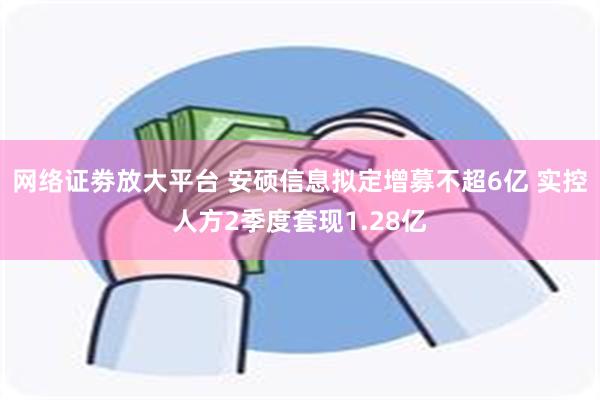 网络证劵放大平台 安硕信息拟定增募不超6亿 实控人方2季度套现1.28亿