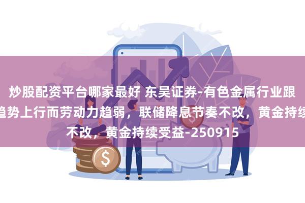 炒股配资平台哪家最好 东吴证券-有色金属行业跟踪周报：通胀趋势上行而劳动力趋弱，联储降息节奏不改，黄金持续受益-250915