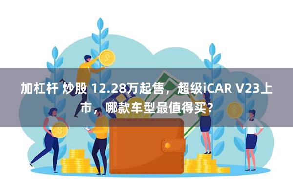 加杠杆 炒股 12.28万起售，超级iCAR V23上市，哪款车型最值得买？